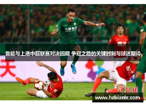 鲁能与上港中超联赛对决回顾 争冠之路的关键时刻与球迷期待