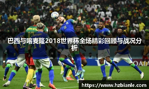 巴西与喀麦隆2018世界杯全场精彩回顾与战况分析